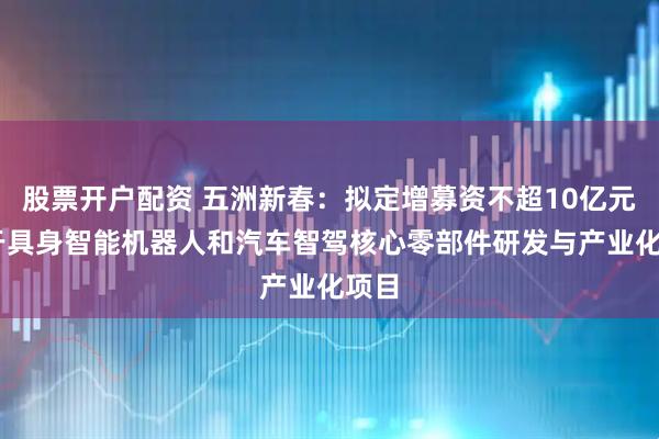 股票开户配资 五洲新春：拟定增募资不超10亿元 用于具身智能机器人和汽车智驾核心零部件研发与产业化项目
