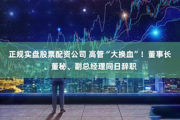 正规实盘股票配资公司 高管“大换血”！董事长、董秘、副总经理同日辞职