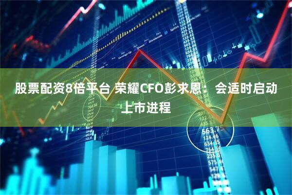 股票配资8倍平台 荣耀CFO彭求恩：会适时启动上市进程