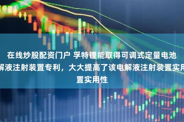 在线炒股配资门户 孚特锂能取得可调式定量电池电解液注射装置专利，大大提高了该电解液注射装置实用性