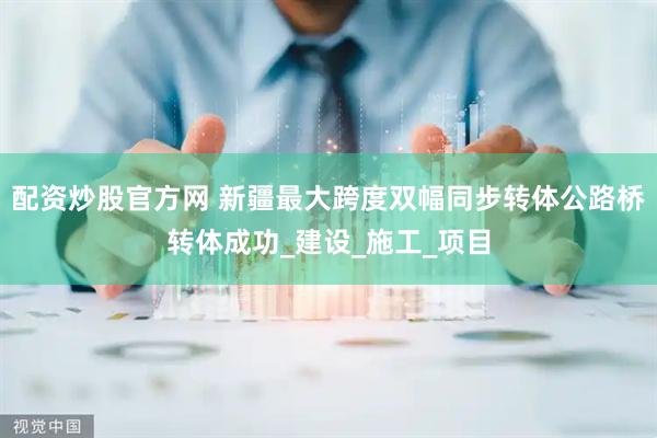配资炒股官方网 新疆最大跨度双幅同步转体公路桥转体成功_建设_施工_项目