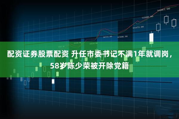 配资证券股票配资 升任市委书记不满1年就调岗，58岁陈少荣被开除党籍