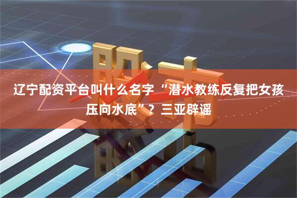 辽宁配资平台叫什么名字 “潜水教练反复把女孩压向水底”？三亚辟谣