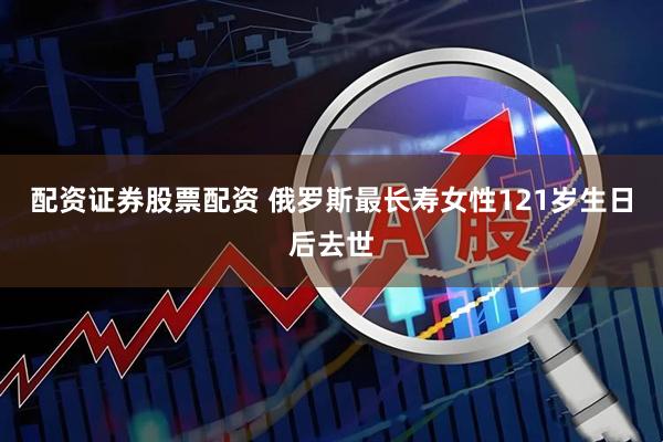 配资证券股票配资 俄罗斯最长寿女性121岁生日后去世