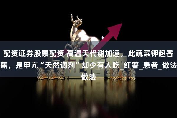 配资证券股票配资 高温天代谢加速，此蔬菜钾超香蕉，是甲亢“天然调剂”却少有人吃_红薯_患者_做法