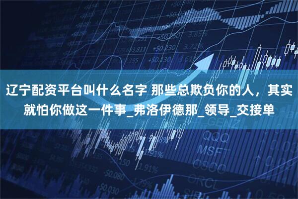 辽宁配资平台叫什么名字 那些总欺负你的人，其实就怕你做这一件事_弗洛伊德那_领导_交接单