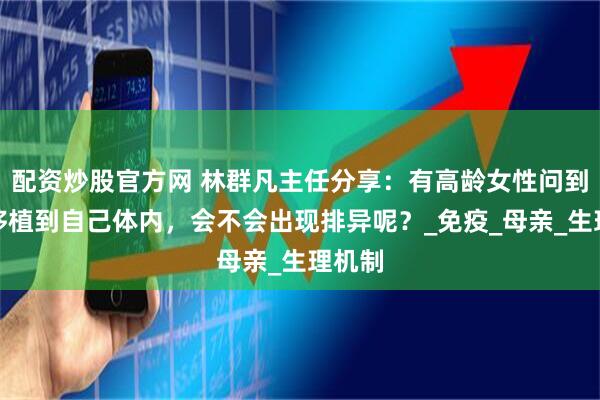配资炒股官方网 林群凡主任分享：有高龄女性问到供卵移植到自己体内，会不会出现排异呢？_免疫_母亲_生理机制