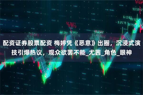 配资证券股票配资 梅婷凭《恶意》出圈，沉浸式演技引爆热议，观众欲罢不能_尤茜_角色_眼神
