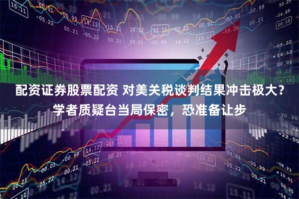 配资证券股票配资 对美关税谈判结果冲击极大？学者质疑台当局保密，恐准备让步