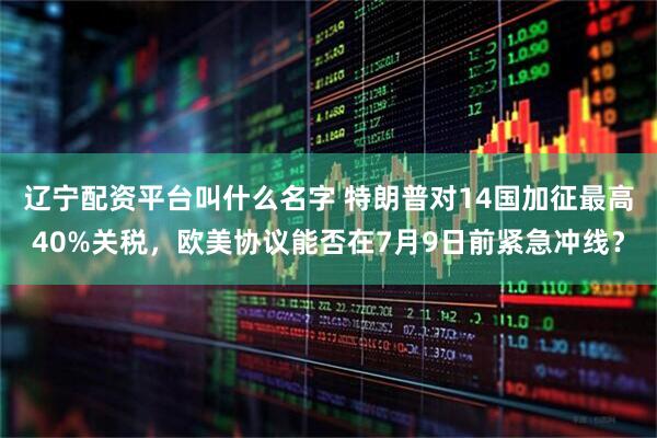 辽宁配资平台叫什么名字 特朗普对14国加征最高40%关税，欧美协议能否在7月9日前紧急冲线？