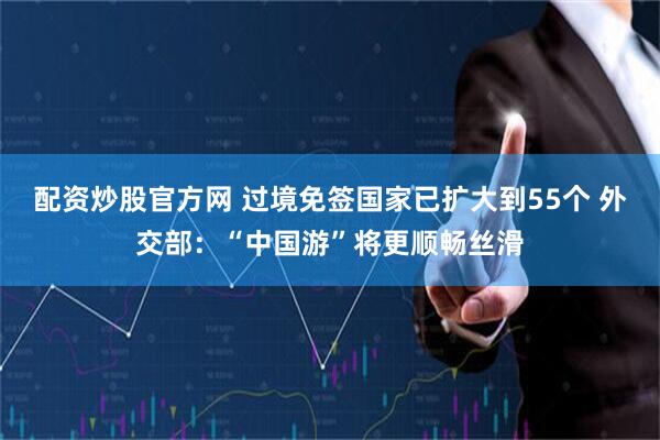 配资炒股官方网 过境免签国家已扩大到55个 外交部：“中国游”将更顺畅丝滑