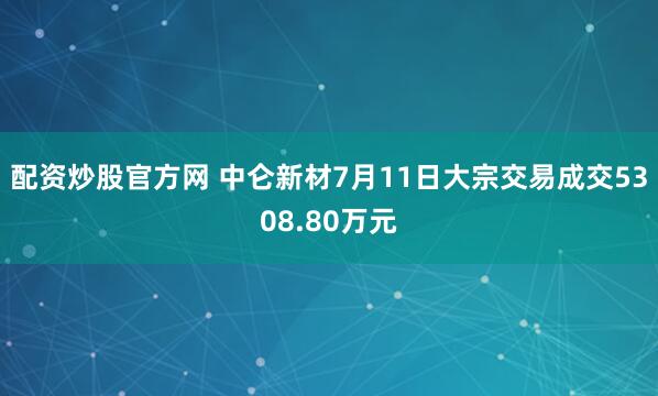 配资炒股官方网 中仑新材7月11日大宗交易成交5308.80万元