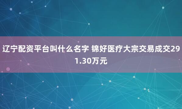 辽宁配资平台叫什么名字 锦好医疗大宗交易成交291.30万元