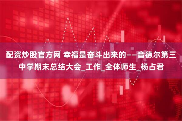 配资炒股官方网 幸福是奋斗出来的——音德尔第三中学期末总结大会_工作_全体师生_杨占君