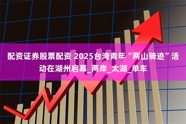 配资证券股票配资 2025台湾青年“两山骑迹”活动在湖州启幕_两岸_太湖_单车