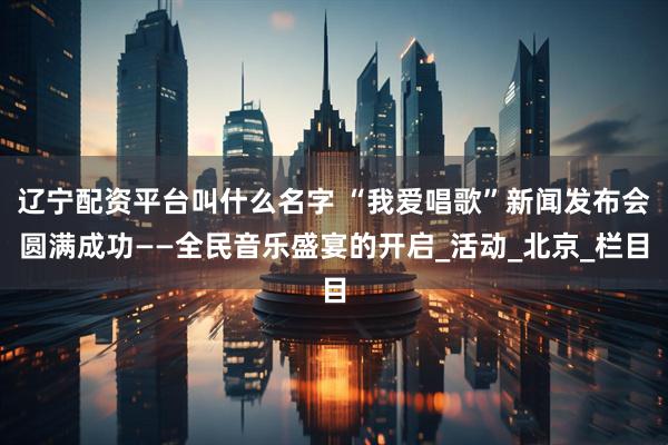 辽宁配资平台叫什么名字 “我爱唱歌”新闻发布会圆满成功——全民音乐盛宴的开启_活动_北京_栏目