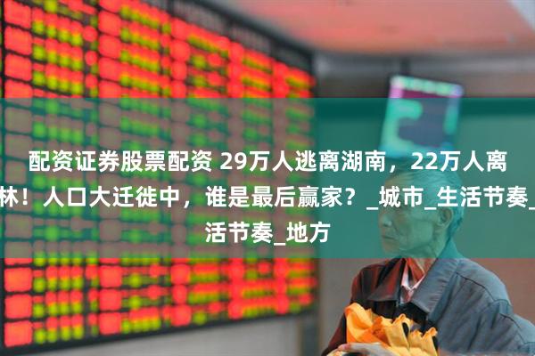 配资证券股票配资 29万人逃离湖南，22万人离开吉林！人口大迁徙中，谁是最后赢家？_城市_生活节奏_地方