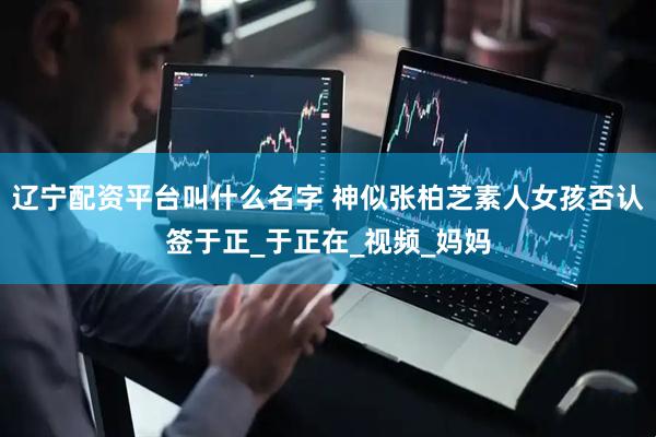 辽宁配资平台叫什么名字 神似张柏芝素人女孩否认签于正_于正在_视频_妈妈