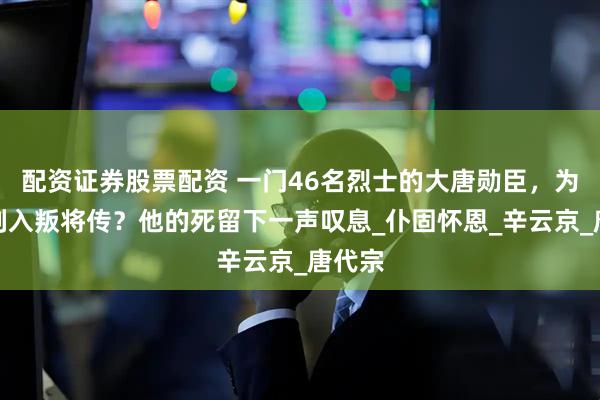 配资证券股票配资 一门46名烈士的大唐勋臣，为何被列入叛将传？他的死留下一声叹息_仆固怀恩_辛云京_唐代宗