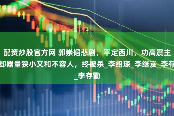 配资炒股官方网 郭崇韬悲剧，平定西川，功高震主，却器量狭小又和不容人，终被杀_李绍琛_李继岌_李存勖