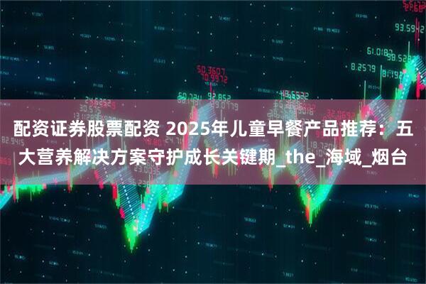 配资证券股票配资 2025年儿童早餐产品推荐：五大营养解决方案守护成长关键期_the_海域_烟台