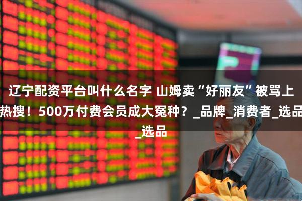 辽宁配资平台叫什么名字 山姆卖“好丽友”被骂上热搜！500万付费会员成大冤种？_品牌_消费者_选品