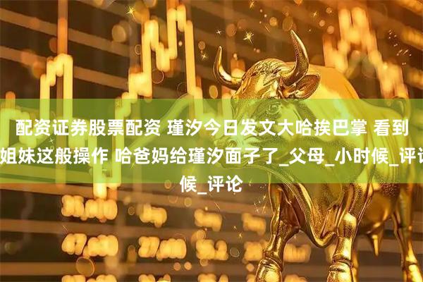 配资证券股票配资 瑾汐今日发文大哈挨巴掌 看到3姐妹这般操作 哈爸妈给瑾汐面子了_父母_小时候_评论