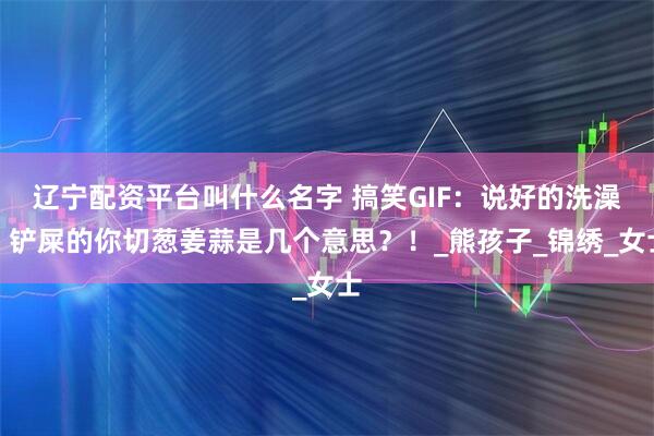 辽宁配资平台叫什么名字 搞笑GIF：说好的洗澡，铲屎的你切葱姜蒜是几个意思？！_熊孩子_锦绣_女士
