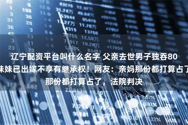 辽宁配资平台叫什么名字 父亲去世男子独吞80万遗产，称妹妹已出嫁不享有继承权！网友：亲妈那份都打算占了，法院判决