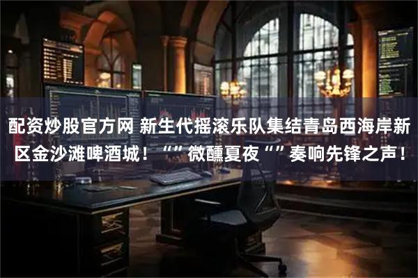 配资炒股官方网 新生代摇滚乐队集结青岛西海岸新区金沙滩啤酒城！“”微醺夏夜“”奏响先锋之声！