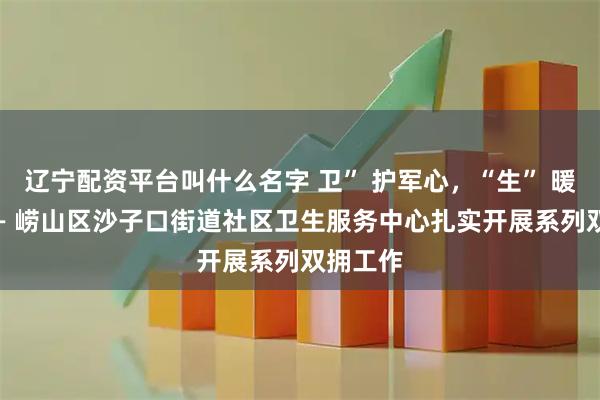 辽宁配资平台叫什么名字 卫” 护军心，“生” 暖军营 —— 崂山区沙子口街道社区卫生服务中心扎实开展系列双拥工作
