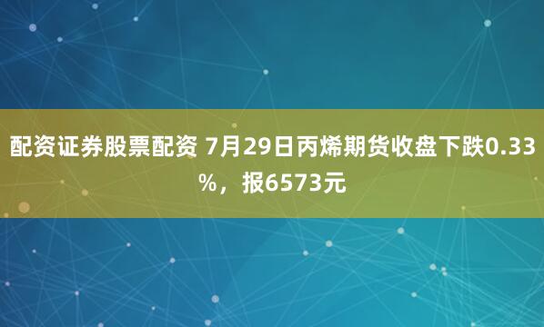 配资证券股票配资 7月29日丙烯期货收盘下跌0.33%，报6573元