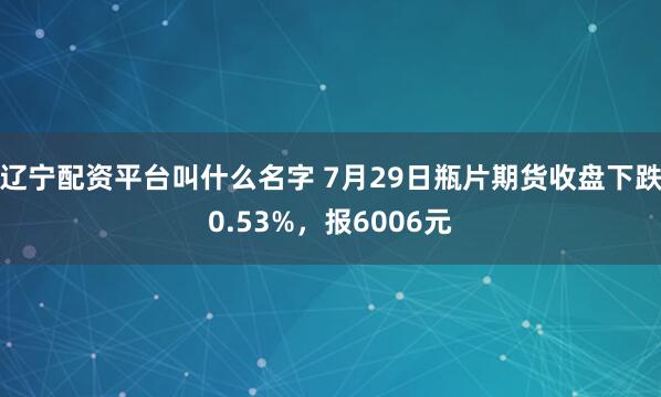 辽宁配资平台叫什么名字 7月29日瓶片期货收盘下跌0.53%，报6006元