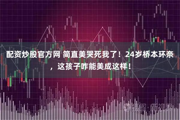 配资炒股官方网 简直美哭死我了！24岁桥本环奈，这孩子咋能美成这样！
