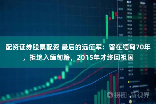 配资证券股票配资 最后的远征军:留在缅甸70年,拒绝入缅甸籍,2015年才终回祖国