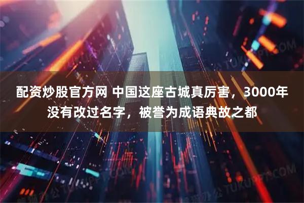 配资炒股官方网 中国这座古城真厉害，3000年没有改过名字，被誉为成语典故之都