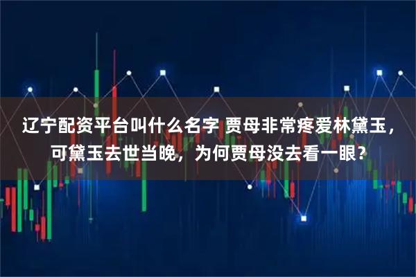 辽宁配资平台叫什么名字 贾母非常疼爱林黛玉，可黛玉去世当晚，为何贾母没去看一眼？