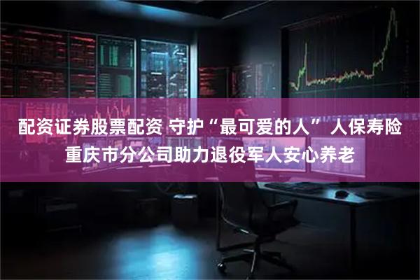 配资证券股票配资 守护“最可爱的人” 人保寿险重庆市分公司助力退役军人安心养老