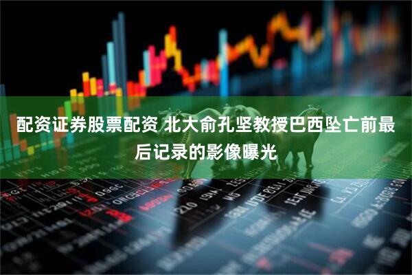 配资证券股票配资 北大俞孔坚教授巴西坠亡前最后记录的影像曝光