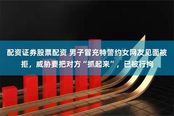 配资证券股票配资 男子冒充特警约女网友见面被拒，威胁要把对方“抓起来”，已被行拘