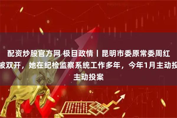 配资炒股官方网 极目政情丨昆明市委原常委周红斌被双开，她在纪检监察系统工作多年，今年1月主动投案