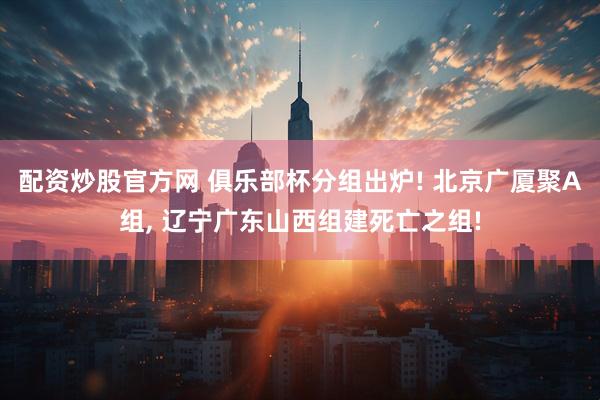 配资炒股官方网 俱乐部杯分组出炉! 北京广厦聚A组, 辽宁广东山西组建死亡之组!