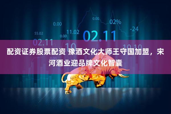配资证券股票配资 豫酒文化大师王守国加盟，宋河酒业迎品牌文化智囊