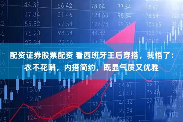 配资证券股票配资 看西班牙王后穿搭，我悟了：衣不花哨，内搭简约，既显气质又优雅
