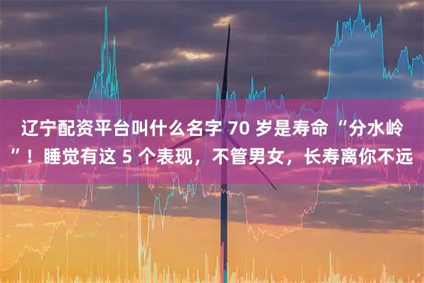 辽宁配资平台叫什么名字 70 岁是寿命 “分水岭”！睡觉有这 5 个表现，不管男女，长寿离你不远