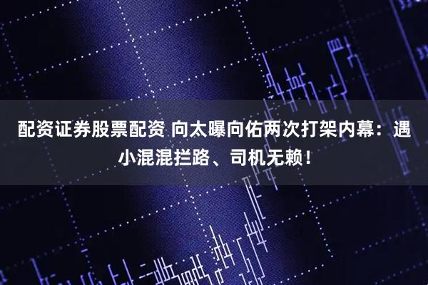 配资证券股票配资 向太曝向佑两次打架内幕：遇小混混拦路、司机无赖！