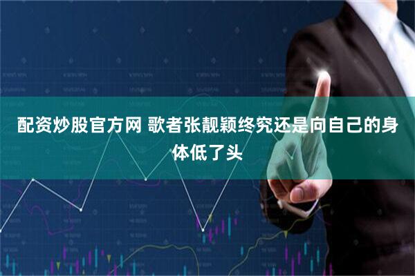 配资炒股官方网 歌者张靓颖终究还是向自己的身体低了头