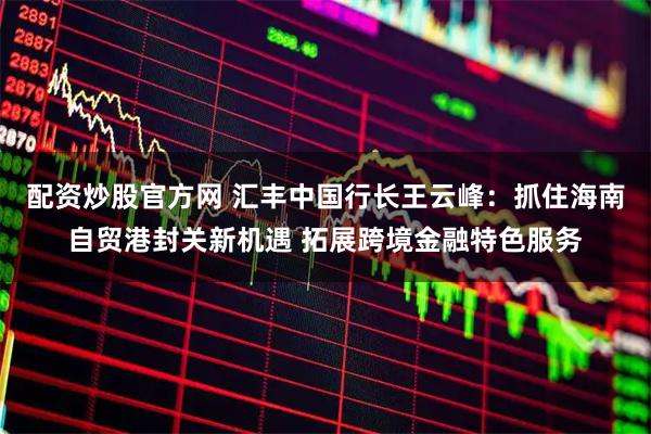配资炒股官方网 汇丰中国行长王云峰：抓住海南自贸港封关新机遇 拓展跨境金融特色服务