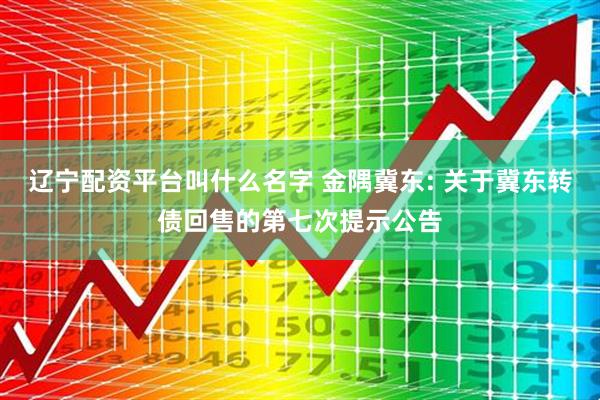 辽宁配资平台叫什么名字 金隅冀东: 关于冀东转债回售的第七次提示公告