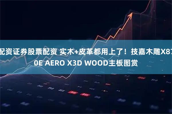 配资证券股票配资 实木+皮革都用上了！技嘉木雕X870E AERO X3D WOOD主板图赏